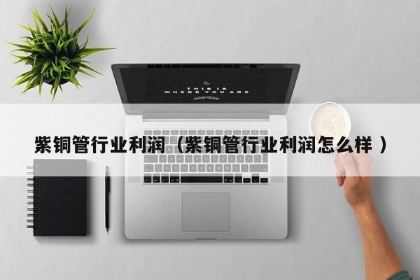 紫銅管行業(yè)利潤（紫銅管行業(yè)利潤怎么樣 ）