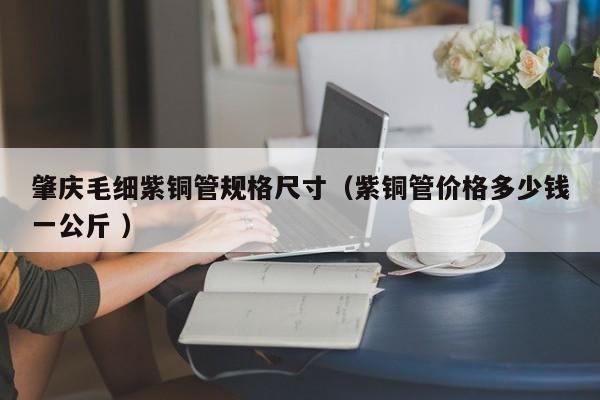 肇慶毛細(xì)紫銅管規(guī)格尺寸（紫銅管價格多少錢一公斤 ）
