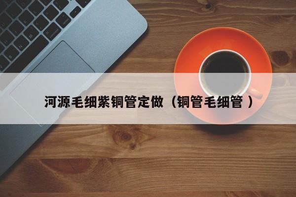 河源毛細(xì)紫銅管定做（銅管毛細(xì)管 ）