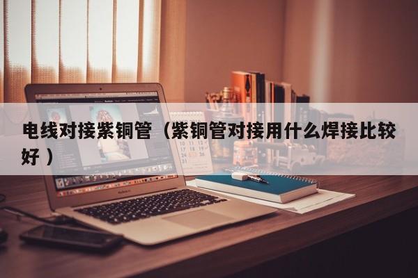 電線對接紫銅管（紫銅管對接用什么焊接比較好 ）