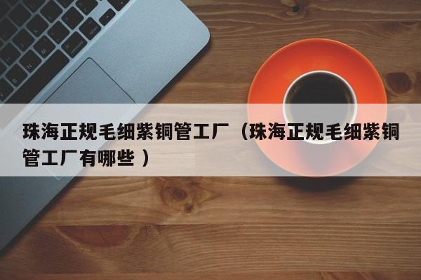珠海正規(guī)毛細(xì)紫銅管工廠（珠海正規(guī)毛細(xì)紫銅管工廠有哪些 ）