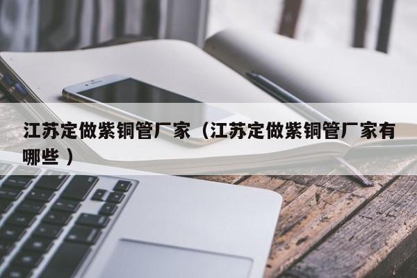 江蘇定做紫銅管廠家（江蘇定做紫銅管廠家有哪些 ）
